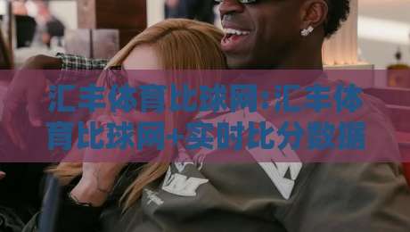 汇丰体育比球网:汇丰体育比球网+实时比分数据如何提升观赛体验?【汇丰体育比球网】多联赛覆盖与交互细节-最大权威网页让球站大全早盘文字中文解说直播指南