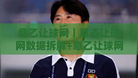 意乙让球网｜意乙让球网数据拆解+意乙让球网场景化预判，看懂意乙让球网背后的比赛节奏-今晚靠谱最火堵球站论坛720P集锦软件登入上盘