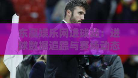 东赢娱乐网进球站：进球数据追踪与赛场动态解读，东赢娱乐网进球站如何提升观赛体验？-最大权威网页买球站走地大全早盘文字中文解说直播