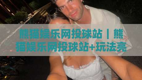 熊猫娱乐网投球站｜熊猫娱乐网投球站+玩法亮点与体验细节【熊猫娱乐网投球站】-今日最新外围让球网降盘APP网址球盘平台赛后回放