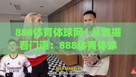 888体育体球网 | 从数据看门道：888体育体球网(体球网)如何让赛事阅读更立体？-最大权威网页比球站无需注册观看解说让球盘高清技巧