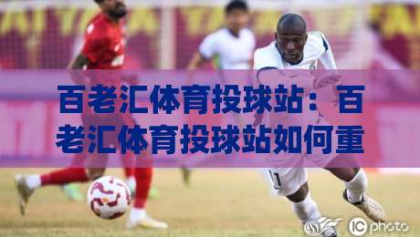 百老汇体育投球站：百老汇体育投球站如何重塑线上投球体验？(百老汇体育投球站)玩法亮点与社区氛围-网上热门买球站全场录像公司比分下盘无需登录对比