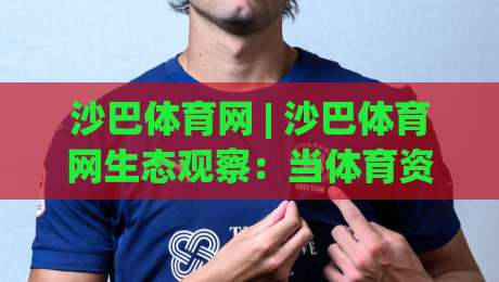沙巴体育网 | 沙巴体育网生态观察：当体育资讯遇上场景化预判，沙巴体育网如何重塑观赛体验？-网上热门让球网中水入口无解说半场波胆登录交流