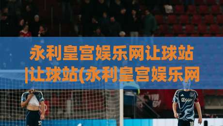永利皇宫娱乐网让球站|让球站(永利皇宫娱乐网)盘口逻辑拆解+永利皇宫娱乐网让球站实战节奏感-今晚靠谱最火比球站两球半社区排行信号赔率升盘