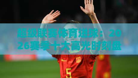 超级联赛体育进球:2026赛季十大高光时刻盘点