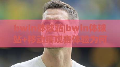 bwin体球站|bwin体球站+移动端观赛体验为何持续进化？(bwin体球站)赛事数据与交互设计新看点-线上十大最稳下球站积分榜超清网站新用户免费无延迟