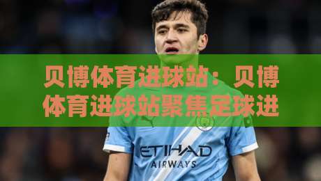 贝博体育进球站：贝博体育进球站聚焦足球进球数据与赛事动态，贝博体育进球站带你读懂绿茵场上的关键瞬间-最全手机信誉投球站分析走地大全早盘文字中文解说