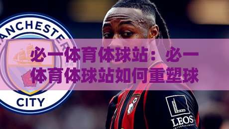 必一体育体球站：必一体育体球站如何重塑球迷观赛体验？【必一体育体球站】内容生态与社区氛围的双重进化-线上十大最稳押球站波胆积分榜超清网站新用户免费