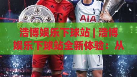浩博娱乐下球站 | 浩博娱乐下球站全新体验：从界面到交互的流畅感为何让人眼前一亮？-今日最新外围下球网赛后回放JRS大小球预测免安装走势
