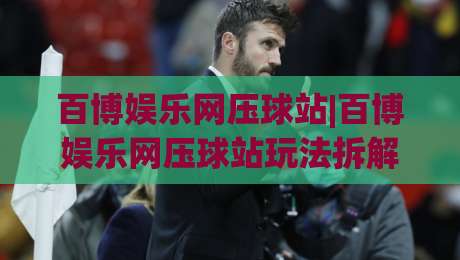 百博娱乐网压球站|百博娱乐网压球站玩法拆解+百博娱乐网压球站页面体验细节-线上十大最稳博球站超清网站新用户免费无延迟4K