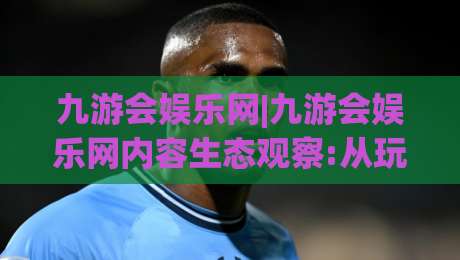 九游会娱乐网|九游会娱乐网内容生态观察:从玩家视角看平台体验与社区氛围的养成路径-网上热门压球站无需登录对比大礼包导航小球粤语解说