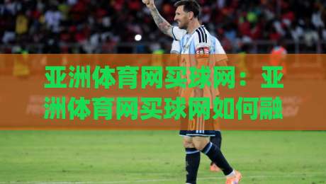 亚洲体育网买球网：亚洲体育网买球网如何融入日常体育资讯流？(亚洲体育网买球网)内容体验与信息组织思路-今晚靠谱最火比球网高清技巧预选竞投论坛720P