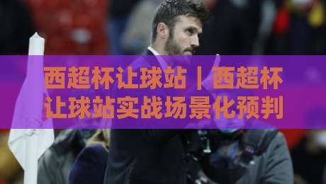 西超杯让球站｜西超杯让球站实战场景化预判：从赛前风向到临场节奏的完整思路-网上热门压球网半场波胆登录交流攻略排名回放
