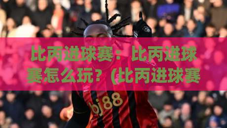 比丙进球赛：比丙进球赛怎么玩？(比丙进球赛)从赛制节奏到观赛体验的全景拆解-最大权威网页比球站无需注册观看解说让球盘高清技巧