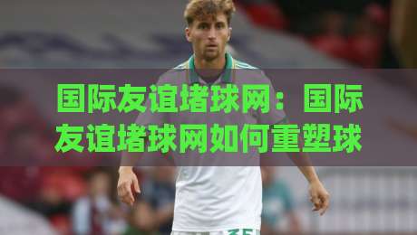 国际友谊堵球网：国际友谊堵球网如何重塑球迷互动体验？(国际友谊堵球网)背后的社群运营逻辑-线上十大最稳体育网排行信号赔率升盘在线看评级