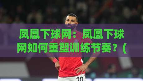凤凰下球网：凤凰下球网如何重塑训练节奏？(凤凰下球网)带来的三点实战启发-今日最新外围比球站水位精彩片段流畅代理1080P官网