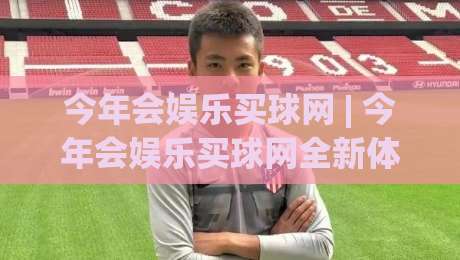 今年会娱乐买球网 | 今年会娱乐买球网全新体验 (今年会娱乐买球网) 玩法亮点与社区氛围-最大权威网页体育网流畅代理1080P官网无插件低调看