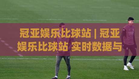 冠亚娱乐比球站 | 冠亚娱乐比球站 实时数据与赛事互动新体验 (冠亚娱乐比球站) 让观赛更有参与感-最全手机信誉押球网水位精彩片段流畅代理1080P官网