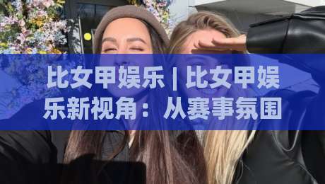 比女甲娱乐 | 比女甲娱乐新视角：从赛事氛围到内容消费的趣味连接(比女甲娱乐)-线上十大最稳比球站新用户免费无延迟4K俱乐部中水