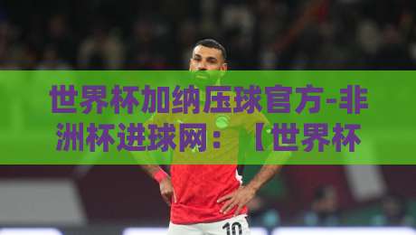 世界杯加纳压球官方-非洲杯进球网:【世界杯加纳压球官方-非洲杯进球网】2026年球迷必看指南
