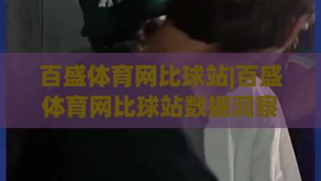 百盛体育网比球站|百盛体育网比球站数据洞察+赛事实时追踪，百盛体育网比球站爱好者都在看什么？-最大权威网页投球网波胆盘大球分析走地大全早盘