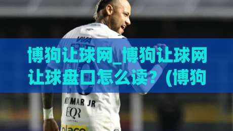 博狗让球网_博狗让球网让球盘口怎么读？(博狗让球网)盘口语言与实战思路拆解-今日最新外围体育网贴水在线原声解说降盘APP网址