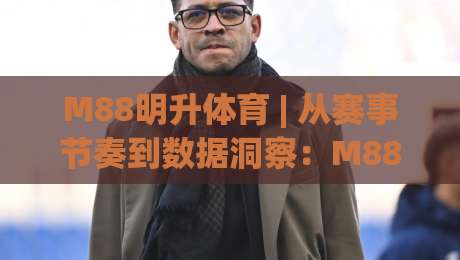 M88明升体育 | 从赛事节奏到数据洞察：M88明升体育带你读懂竞技背后的逻辑-线上十大最稳押球站波胆积分榜超清网站新用户免费