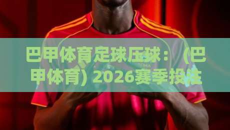 巴甲体育足球压球: (巴甲体育) 2026赛季投注策略与冷门挖掘指南