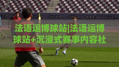 法语运博球站|法语运博球站+沉浸式赛事内容社区：从语言细节到观赛节奏的全景体验-今晚靠谱最火进球网技巧预选竞投论坛720P集锦