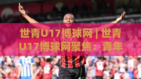 世青U17博球网 | 世青U17博球网聚焦：青年足球赛事信息聚合与观赛体验升级的2026新看点-今晚靠谱最火进球站社区排行信号赔率升盘在线看