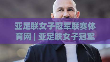 亚足联女子冠军联赛体育网 | 亚足联女子冠军联赛体育网聚焦女足俱乐部赛事新格局：从赛制看点、球队风格到观赛体验的深度漫谈-今晚靠谱最火娱乐网文字中文解说直播指南蓝光低水