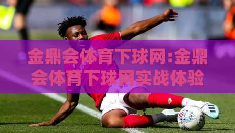 金鼎会体育下球网:金鼎会体育下球网实战体验+金鼎会体育下球网页面布局与操作节奏-今晚靠谱最火让球站竞投论坛720P集锦软件登入
