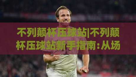 不列颠杯压球站|不列颠杯压球站新手指南:从场景预判到实战节奏,不列颠杯压球站带你读懂赛场变量-线上十大最稳投球网在线观看初盘全场回放投屏赛程投注