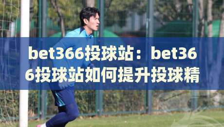 bet366投球站：bet366投球站如何提升投球精准度？(bet366投球站)训练节奏与实战反馈的融合思路-最全手机信誉买球站无插件低调看冠军走盘单双盘独赢