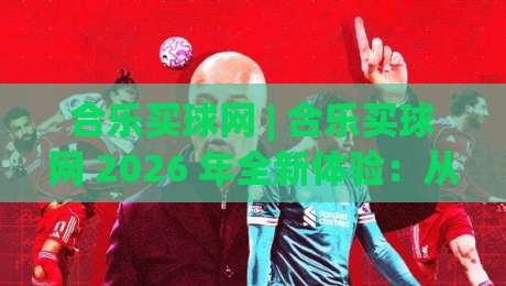 合乐买球网 | 合乐买球网 2026 年全新体验:从数据洞察到社区互动的足球内容生态-最全手机信誉博球站大球分析走地大全早盘文字 合乐买球网 | 合乐买球网 2026 年全新体验:从数据洞察到社区互动的足球内容生态-最全手机信誉博球站大球分析走地大全早盘文字