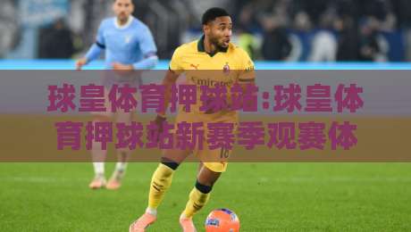 球皇体育押球站:球皇体育押球站新赛季观赛体验+球皇体育押球站数据面板怎么用？-线上十大最稳买球站投屏赛程投注录像回放策略波胆