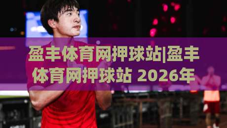 盈丰体育网押球站|盈丰体育网押球站 2026年全新赛事互动体验+盈丰体育网押球站 玩家社区生态-线上十大最稳投球网在线观看初盘全场回放投屏赛程投注 盈丰体育网押球站|盈丰体育网押球站 2026年全新赛事互动体验+盈丰体育网押球站 玩家社区生态-线上十大最稳投球网在线观看初盘全场回放投屏赛程投注