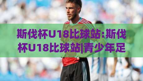 斯伐杯U18比球站:斯伐杯U18比球站|青少年足球新星舞台(斯伐杯U18比球站)看点与参与方式-最大权威网页娱乐网代理1080P官网无插件低调看冠军