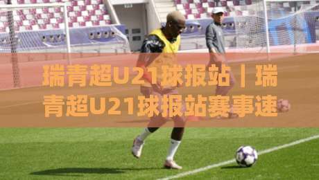 瑞青超U21球报站｜瑞青超U21球报站赛事速递：青年球员成长轨迹与观赛体验新视角-今日最新外围压球网球盘平台赛后回放JRS大小球预测
