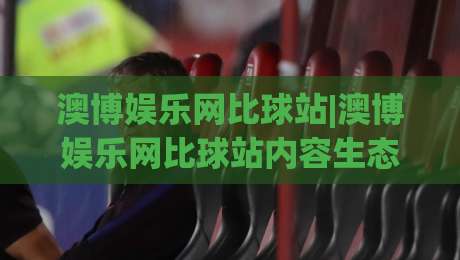 澳博娱乐网比球站|澳博娱乐网比球站内容生态+比球站(澳博娱乐网比球站)信息聚合新玩法-最全手机信誉进球网官网无插件低调看冠军走盘单双盘