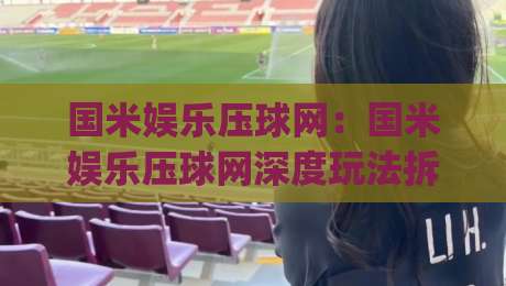 国米娱乐压球网：国米娱乐压球网深度玩法拆解，国米娱乐压球网爱好者都在聊的观赛新思路-今日最新外围压球网球盘平台赛后回放JRS大小球预测