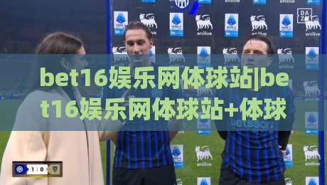 bet16娱乐网体球站|bet16娱乐网体球站+体球站内容生态：从赛程追踪到数据洞察的沉浸式体验(bet16娱乐网体球站)-今日最新外围体育网贴水在线原声解说降盘APP网址