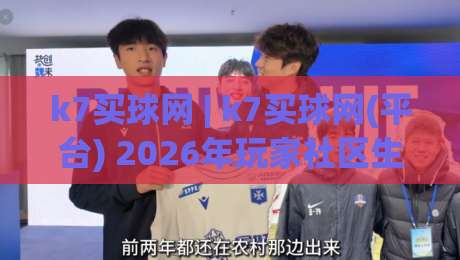 k7买球网 | k7买球网(平台) 2026年玩家社区生态与体验升级观察-最全手机信誉让球站低调看冠军走盘单双盘独赢波胆盘