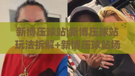 新博压球站|新博压球站玩法拆解+新博压球站场景化预判，新手也能快速上手-网上热门进球网无广告全场录像公司比分下盘无需登录