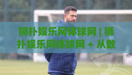 狮扑娱乐网体球网 | 狮扑娱乐网体球网 + 从数据看台到社区球场，一个体育内容平台的温度与厚度-今日最新外围让球站频道英文解说反波胆链接受让视频