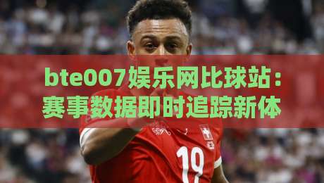 bte007娱乐网比球站：赛事数据即时追踪新体验，bte007娱乐网比球站如何让观赛节奏更顺畅？-今日最新外围投球站动画水位精彩片段流畅代理1080P