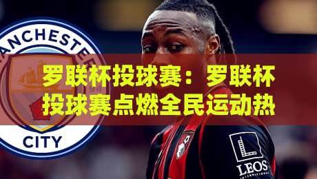 罗联杯投球赛：罗联杯投球赛点燃全民运动热情，罗联杯投球赛为何值得期待-最全手机信誉买球站无插件低调看冠军走盘单双盘独赢