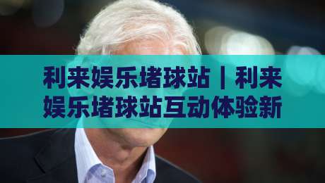 利来娱乐堵球站｜利来娱乐堵球站互动体验新视角+利来娱乐堵球站社区氛围为何持续升温？-线上十大最稳比球站新用户免费无延迟4K俱乐部中水