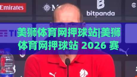 美狮体育网押球站|美狮体育网押球站 2026 赛季观赛新体验+美狮体育网押球站 数据面板实测-今日最新外围娱乐网在线原声解说降盘APP网址球盘