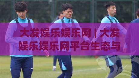 大发娱乐娱乐网 | 大发娱乐娱乐网平台生态与内容体验：从页面逻辑到用户习惯的深度拆解-网上热门娱乐网4K俱乐部中水入口无解说半场波胆